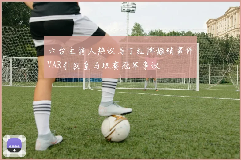 六台主持人热议马丁红牌撤销事件VAR引发皇马联赛冠军争议