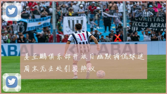 姜至鹏俱乐部开放日幽默调侃球迷周末无去处引发热议