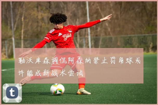 勒沃库森调侃阿森纳禁止罚角球或许能成新战术尝试