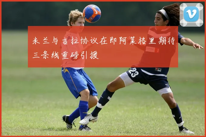 米兰与吉拉协议在即阿莱格里期待三条线重磅引援
