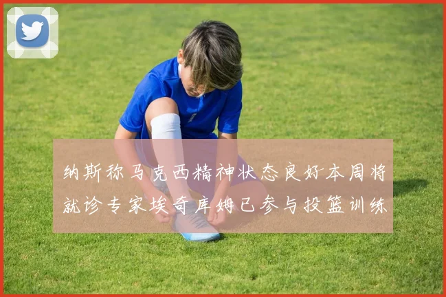 纳斯称马克西精神状态良好本周将就诊专家埃奇库姆已参与投篮训练