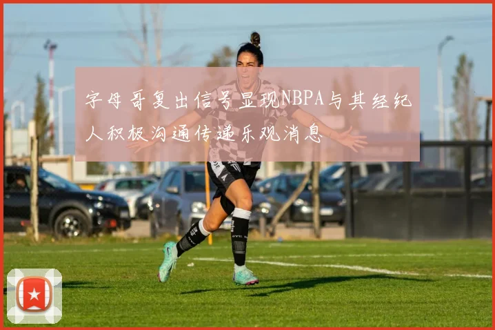 字母哥复出信号显现NBPA与其经纪人积极沟通传递乐观消息