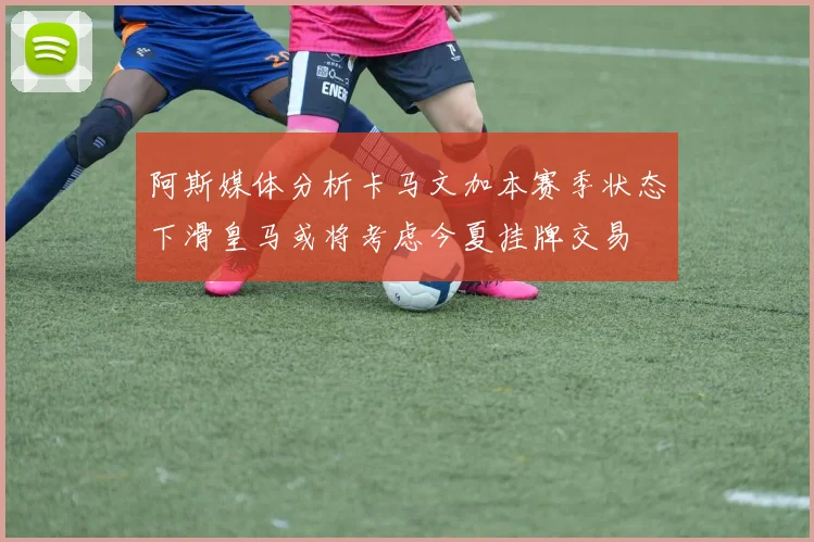 阿斯媒体分析卡马文加本赛季状态下滑皇马或将考虑今夏挂牌交易