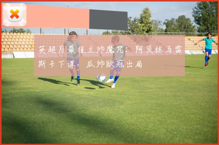 英超月最佳主帅魔咒：阿莫林马雷斯卡下课，瓜帅欧冠出局