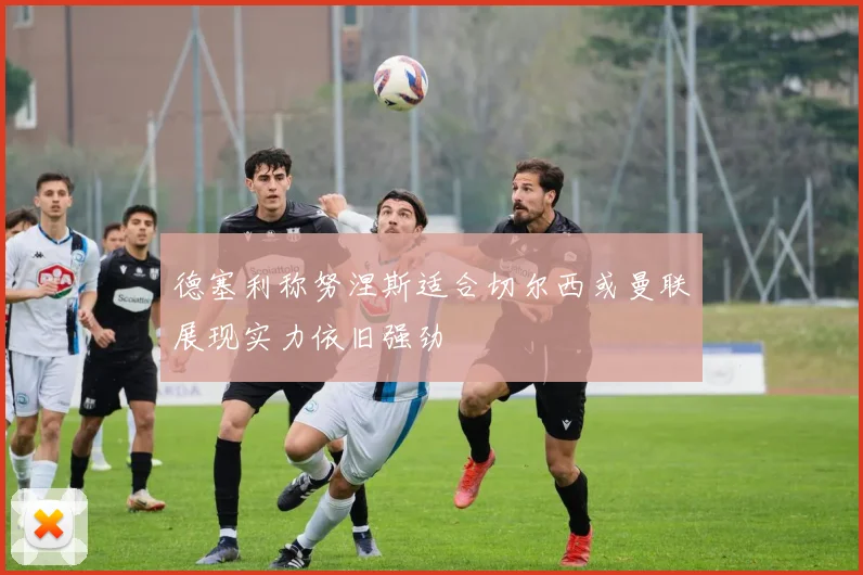德塞利称努涅斯适合切尔西或曼联展现实力依旧强劲