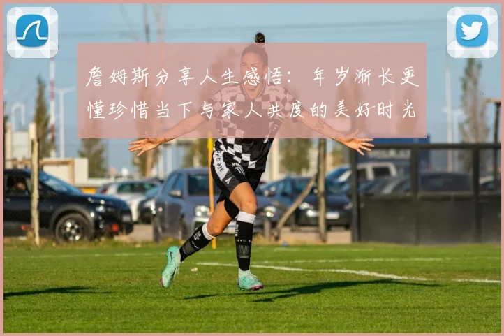 詹姆斯分享人生感悟：年岁渐长更懂珍惜当下与家人共度的美好时光