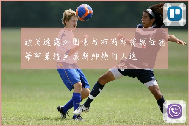 迪马透露加图索与布冯即将离任孔蒂阿莱格里成新帅热门人选