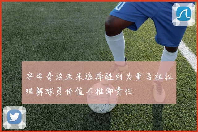字母哥谈未来选择胜利为重马祖拉理解球员价值不推卸责任