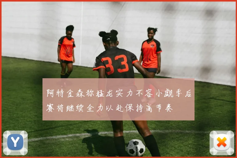 阿特金森称猛龙实力不容小觑季后赛将继续全力以赴保持高节奏