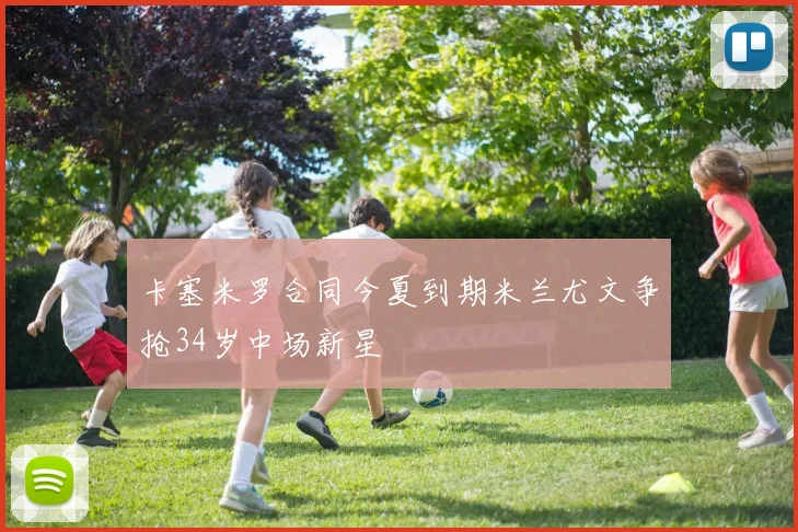 卡塞米罗合同今夏到期米兰尤文争抢34岁中场新星