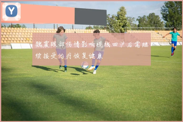 魏震眼部伤情影响视线回沪后需继续接受治疗恢复健康