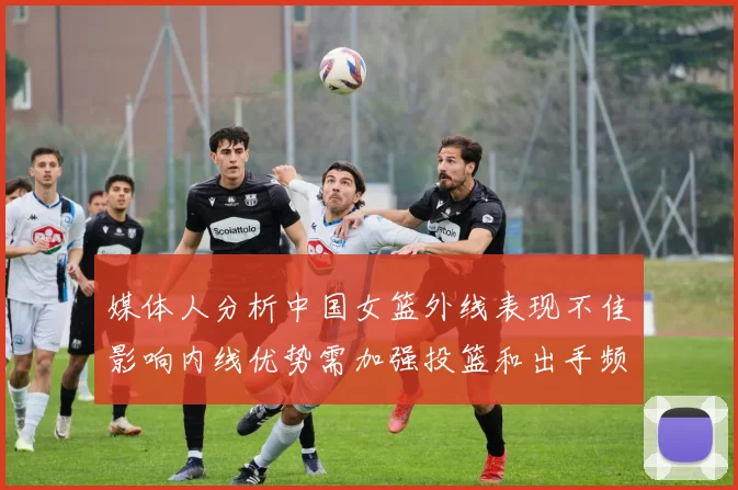 媒体人分析中国女篮外线表现不佳影响内线优势需加强投篮和出手频率