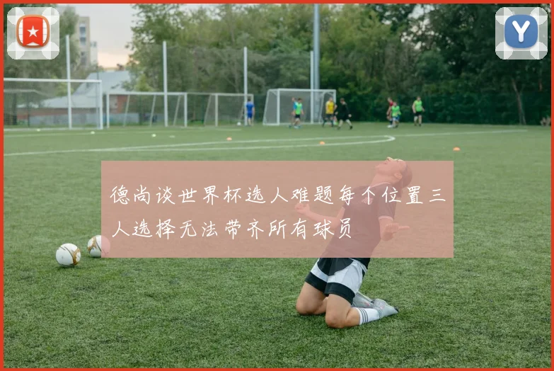德尚谈世界杯选人难题每个位置三人选择无法带齐所有球员