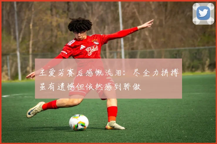 王爱芳赛后感慨流泪：尽全力拼搏虽有遗憾但依然感到骄傲