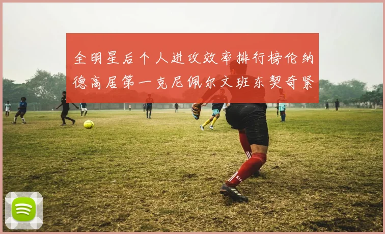 全明星后个人进攻效率排行榜伦纳德高居第一克尼佩尔文班东契奇紧随其后
