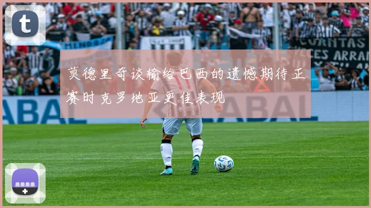 莫德里奇谈输给巴西的遗憾期待正赛时克罗地亚更佳表现